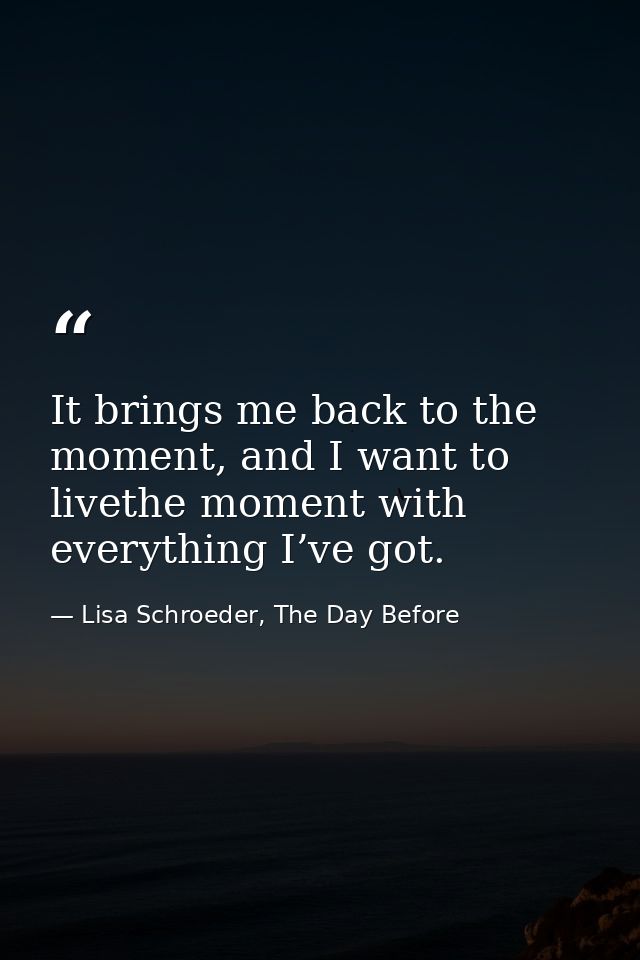 It brings me back to the moment, and I want to livethe moment with everything I’ve got. — Lisa Schroeder, The Day Before