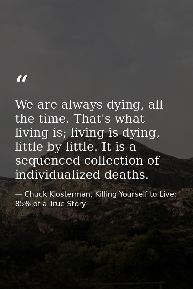 We are always dying, all the time. That's what living is; living is dying, little by little. It is a sequenced collectio — Chuck Klosterman, Killing Yourself to Live: 85% of a True Story