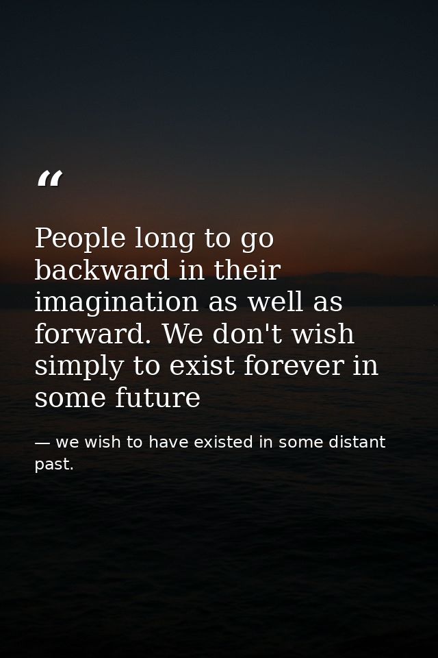 People long to go backward in their imagination as well as forward. We don't wish simply to exist forever in some future — we wish to have existed in some distant past.