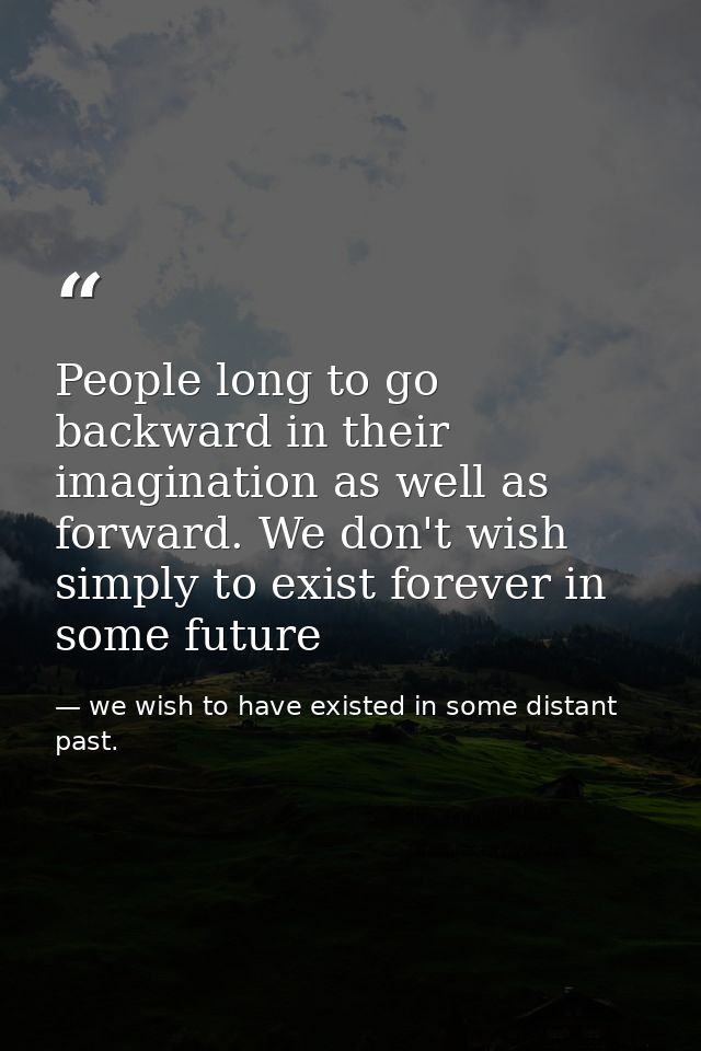 People long to go backward in their imagination as well as forward. We don't wish simply to exist forever in some future — we wish to have existed in some distant past.