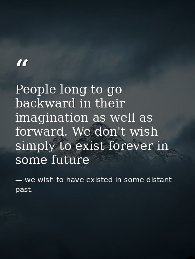 People long to go backward in their imagination as well as forward. We don't wish simply to exist forever in some future — we wish to have existed in some distant past.