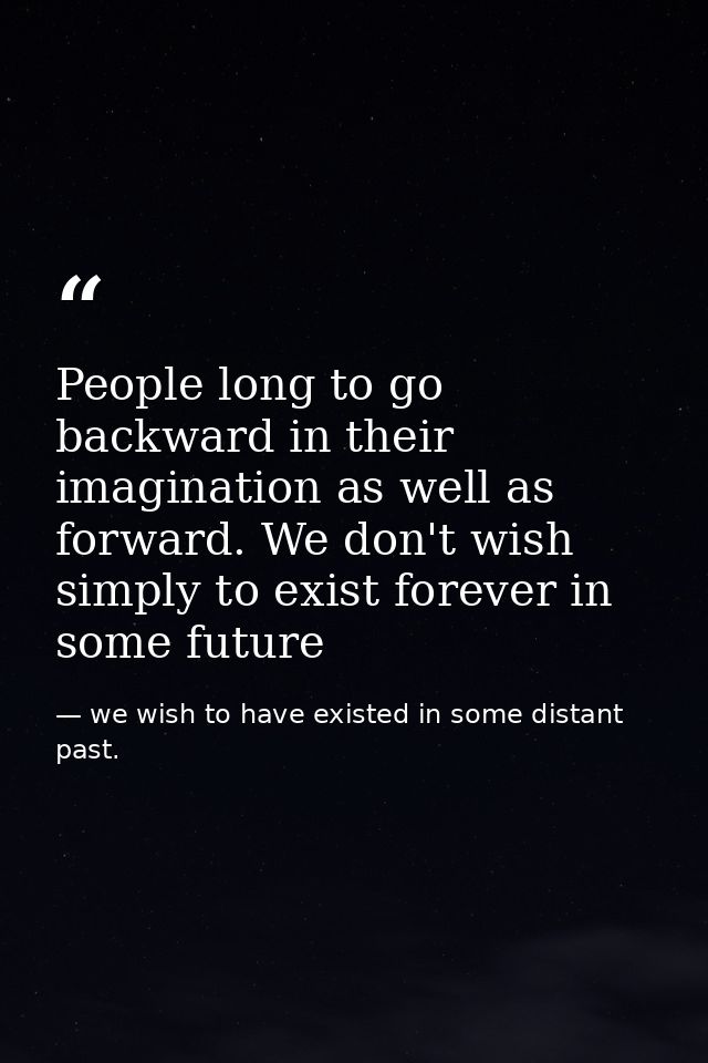 People long to go backward in their imagination as well as forward. We don't wish simply to exist forever in some future — we wish to have existed in some distant past.