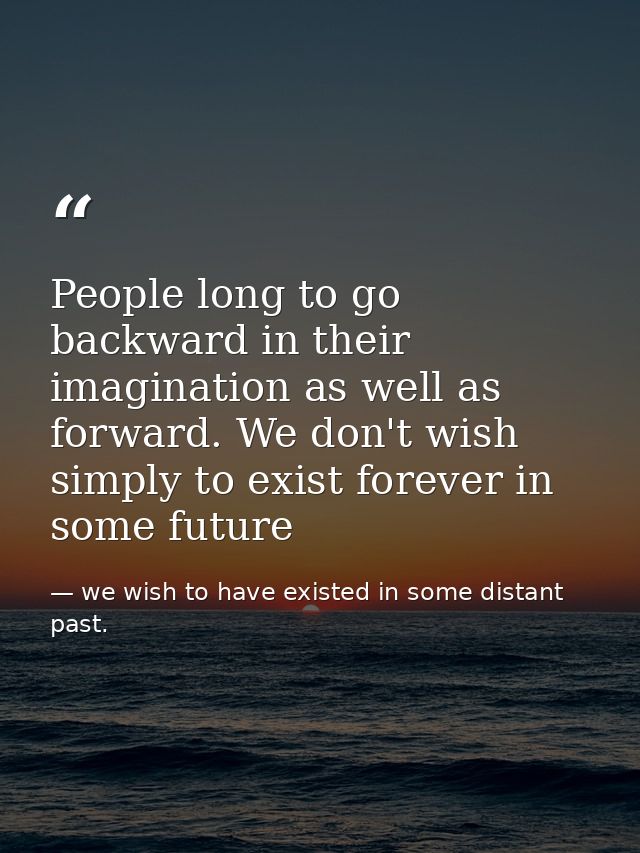 People long to go backward in their imagination as well as forward. We don't wish simply to exist forever in some future — we wish to have existed in some distant past.