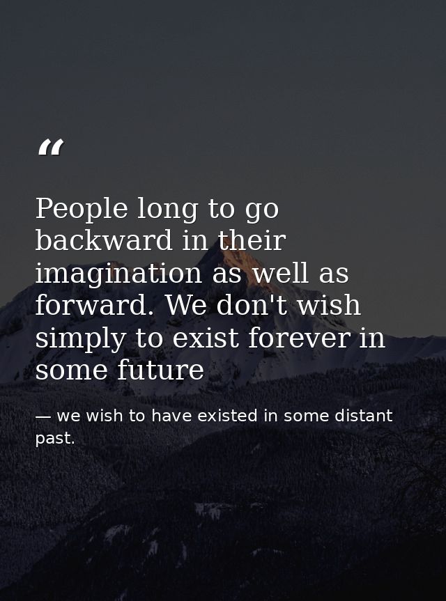 People long to go backward in their imagination as well as forward. We don't wish simply to exist forever in some future — we wish to have existed in some distant past.
