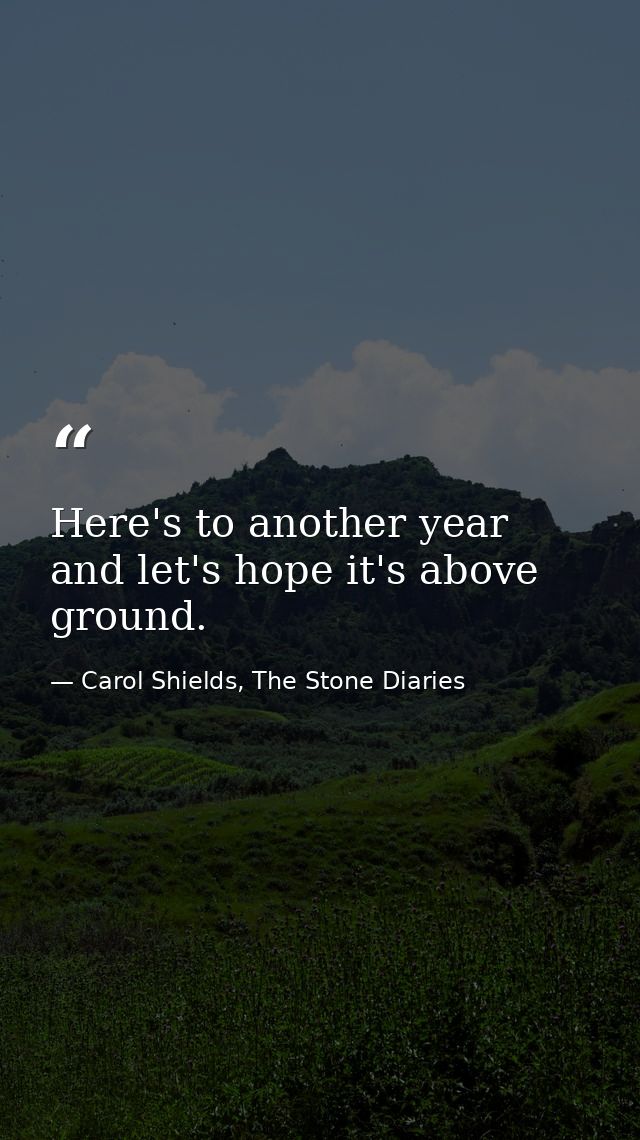 Here's to another year and let's hope it's above ground. — Carol Shields, The Stone Diaries