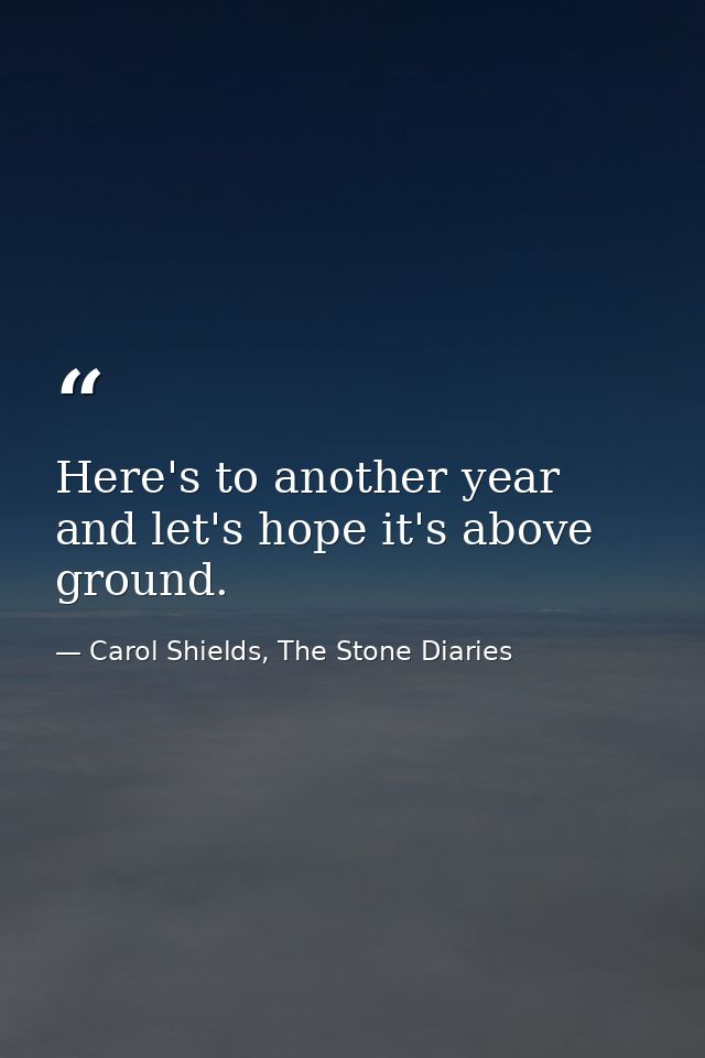 Here's to another year and let's hope it's above ground. — Carol Shields, The Stone Diaries
