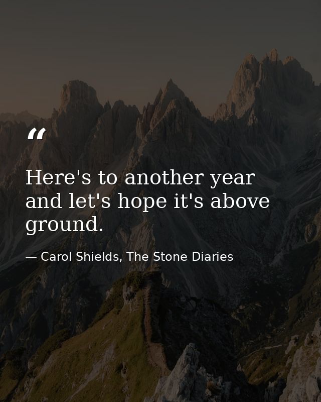 Here's to another year and let's hope it's above ground. — Carol Shields, The Stone Diaries