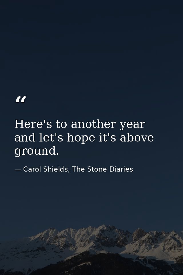 Here's to another year and let's hope it's above ground. — Carol Shields, The Stone Diaries