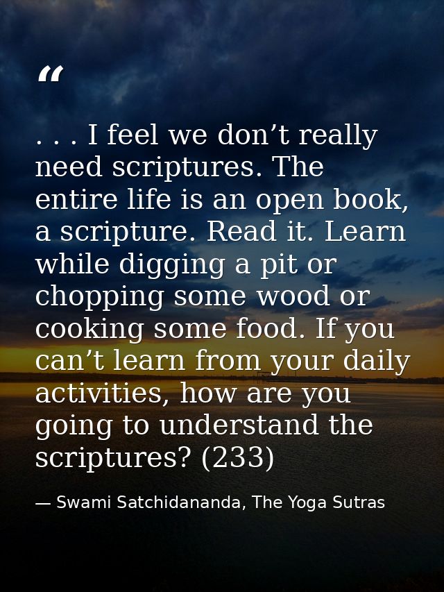 . . . I feel we don’t really need scriptures. The entire life is an open book, a scripture. Read it. Learn while digging — Swami Satchidananda, The Yoga Sutras