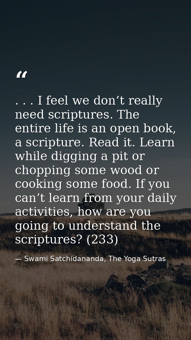 . . . I feel we don’t really need scriptures. The entire life is an open book, a scripture. Read it. Learn while digging — Swami Satchidananda, The Yoga Sutras