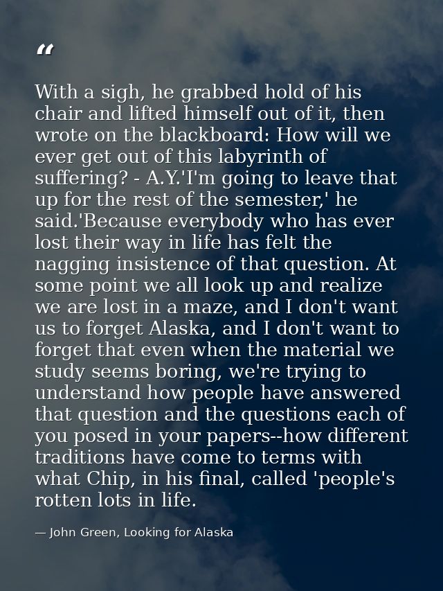 With a sigh, he grabbed hold of his chair and lifted himself out of it, then wrote on the blackboard: How will we ever g — John Green, Looking for Alaska