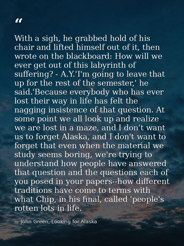 With a sigh, he grabbed hold of his chair and lifted himself out of it, then wrote on the blackboard: How will we ever g — John Green, Looking for Alaska