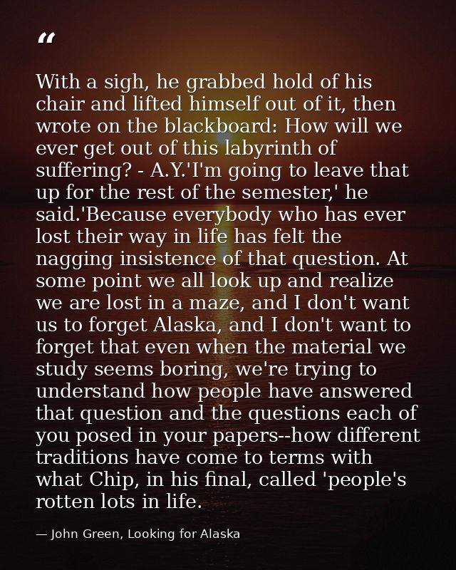 With a sigh, he grabbed hold of his chair and lifted himself out of it, then wrote on the blackboard: How will we ever g — John Green, Looking for Alaska