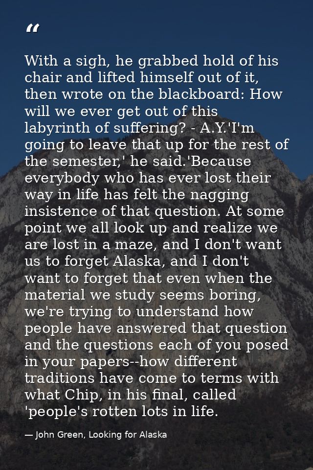 With a sigh, he grabbed hold of his chair and lifted himself out of it, then wrote on the blackboard: How will we ever g — John Green, Looking for Alaska