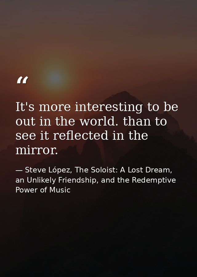It's more interesting to be out in the world. than to see it reflected in the mirror. — Steve López, The Soloist: A Lost Dream, an Unlikely Friendship, and the Redemptive Power of Music
