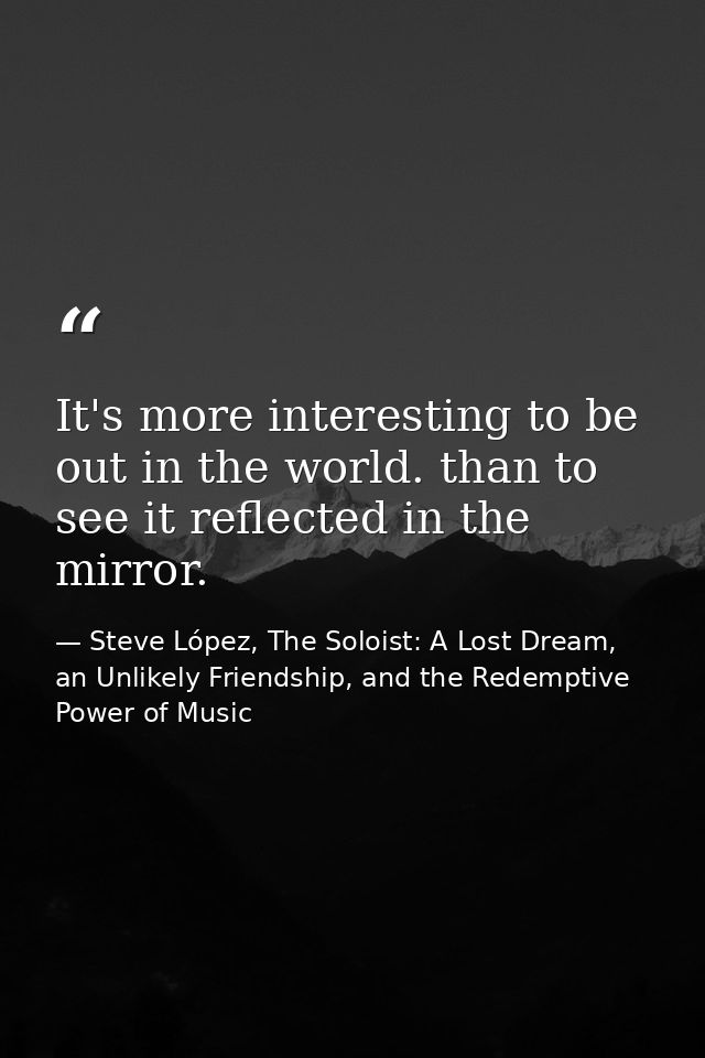 It's more interesting to be out in the world. than to see it reflected in the mirror. — Steve López, The Soloist: A Lost Dream, an Unlikely Friendship, and the Redemptive Power of Music