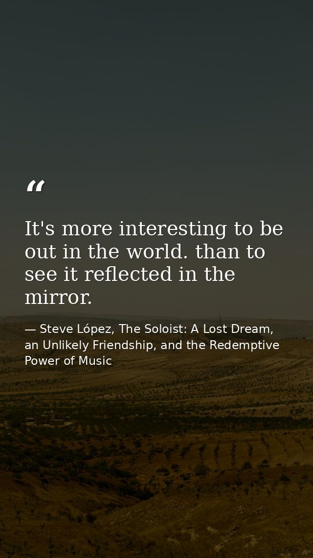It's more interesting to be out in the world. than to see it reflected in the mirror. — Steve López, The Soloist: A Lost Dream, an Unlikely Friendship, and the Redemptive Power of Music