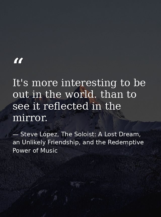 It's more interesting to be out in the world. than to see it reflected in the mirror. — Steve López, The Soloist: A Lost Dream, an Unlikely Friendship, and the Redemptive Power of Music
