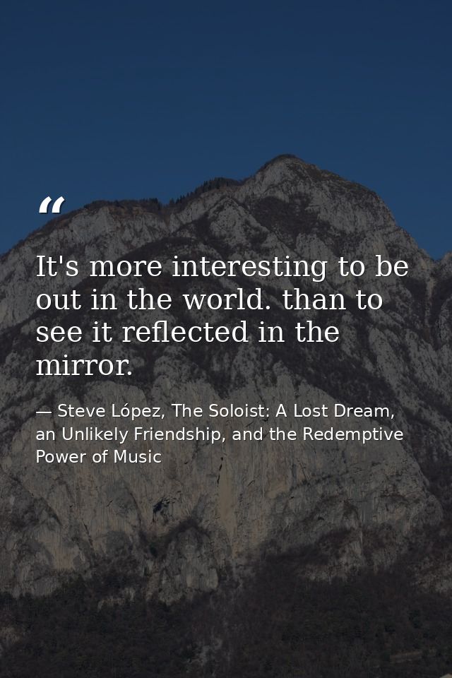 It's more interesting to be out in the world. than to see it reflected in the mirror. — Steve López, The Soloist: A Lost Dream, an Unlikely Friendship, and the Redemptive Power of Music