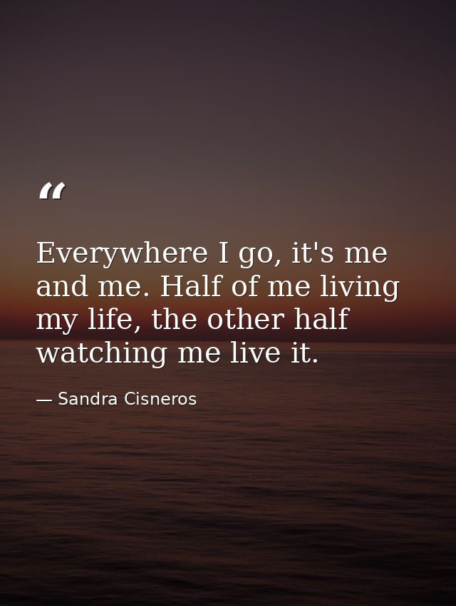 Everywhere I go, it's me and me. Half of me living my life, the other half watching me live it. — Sandra Cisneros