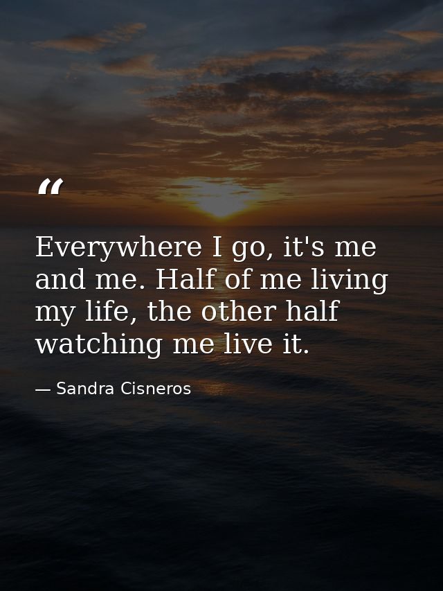 Everywhere I go, it's me and me. Half of me living my life, the other half watching me live it. — Sandra Cisneros