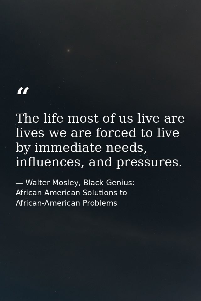 The life most of us live are lives we are forced to live by immediate needs, influences, and pressures. — Walter Mosley, Black Genius: African-American Solutions to African-American Problems