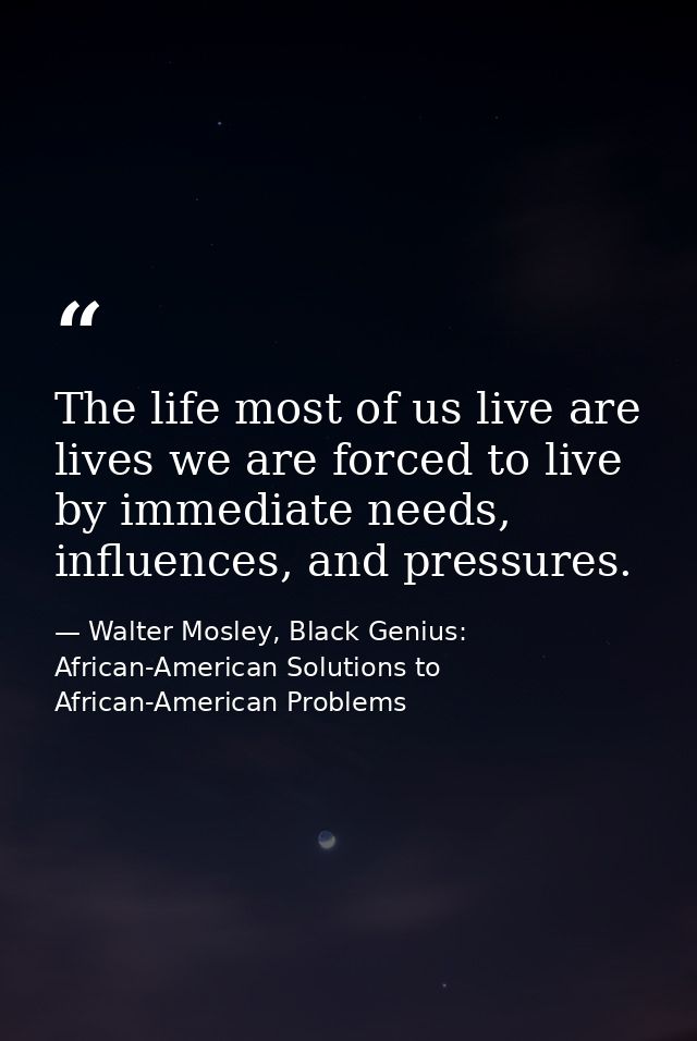 The life most of us live are lives we are forced to live by immediate needs, influences, and pressures. — Walter Mosley, Black Genius: African-American Solutions to African-American Problems
