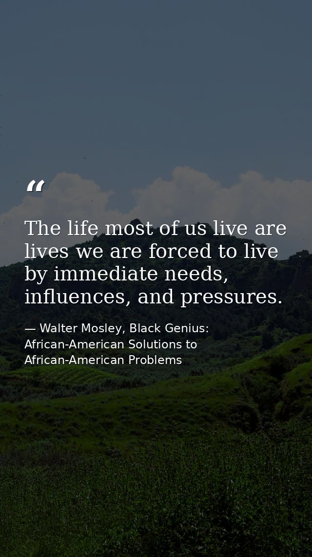 The life most of us live are lives we are forced to live by immediate needs, influences, and pressures. — Walter Mosley, Black Genius: African-American Solutions to African-American Problems