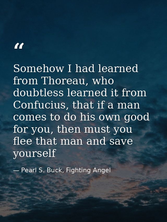 Somehow I had learned from Thoreau, who doubtless learned it from Confucius, that if a man comes to do his own good for  — Pearl S. Buck, Fighting Angel