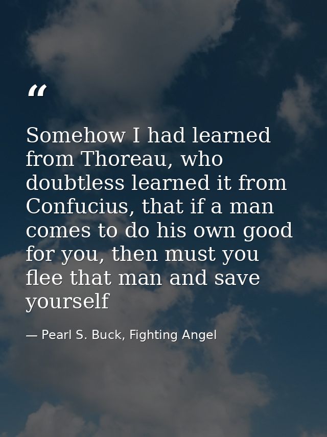 Somehow I had learned from Thoreau, who doubtless learned it from Confucius, that if a man comes to do his own good for  — Pearl S. Buck, Fighting Angel