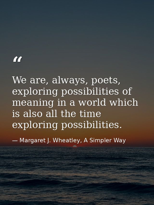We are, always, poets, exploring possibilities of meaning in a world which is also all the time exploring possibilities. — Margaret J. Wheatley, A Simpler Way
