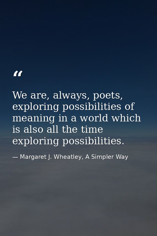 We are, always, poets, exploring possibilities of meaning in a world which is also all the time exploring possibilities. — Margaret J. Wheatley, A Simpler Way