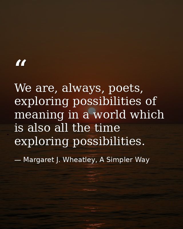 We are, always, poets, exploring possibilities of meaning in a world which is also all the time exploring possibilities. — Margaret J. Wheatley, A Simpler Way