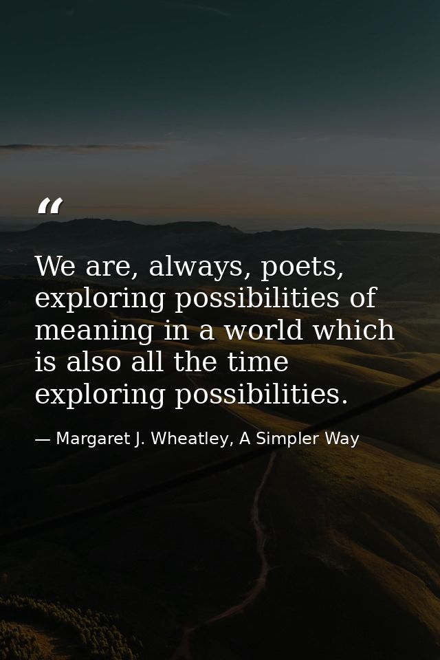 We are, always, poets, exploring possibilities of meaning in a world which is also all the time exploring possibilities. — Margaret J. Wheatley, A Simpler Way