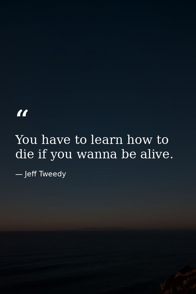 You have to learn how to die if you wanna be alive. — Jeff Tweedy