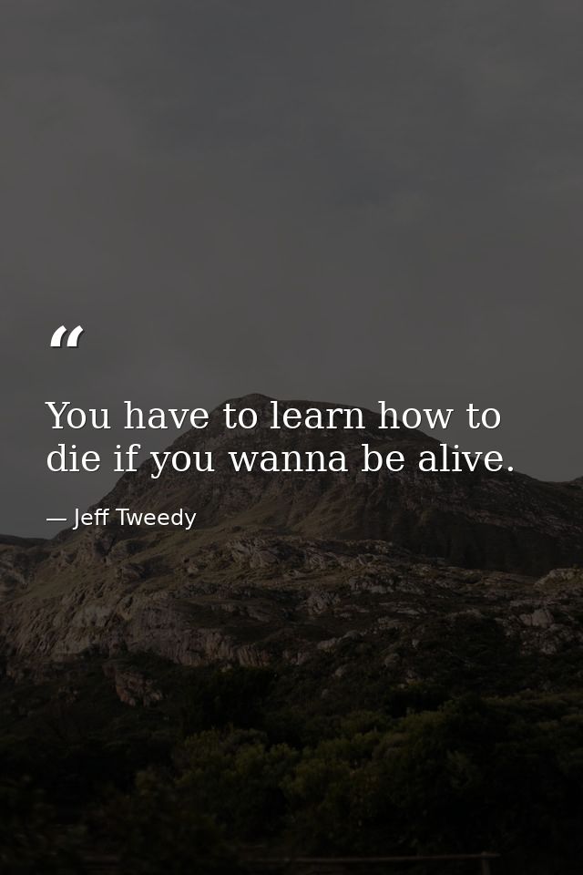 You have to learn how to die if you wanna be alive. — Jeff Tweedy