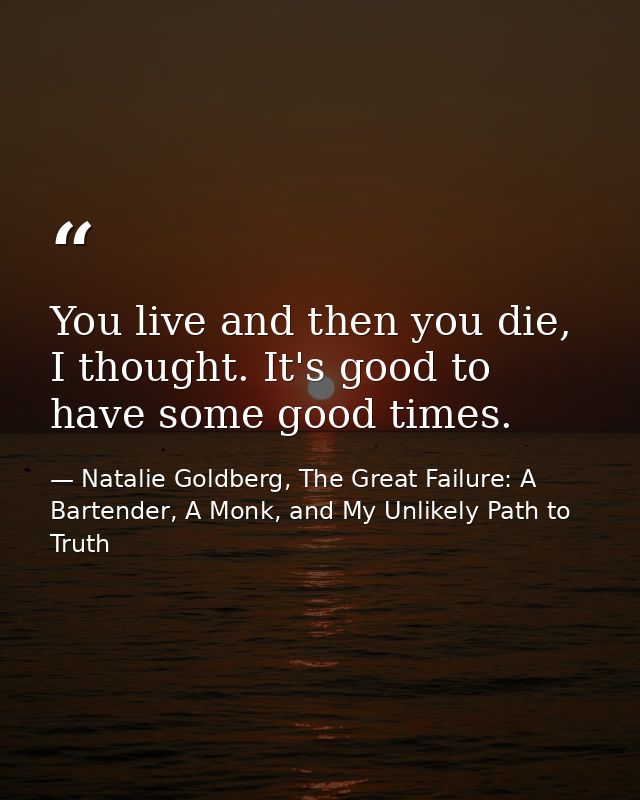 You live and then you die, I thought. It's good to have some good times. — Natalie Goldberg, The Great Failure: A Bartender, A Monk, and My Unlikely Path to Truth