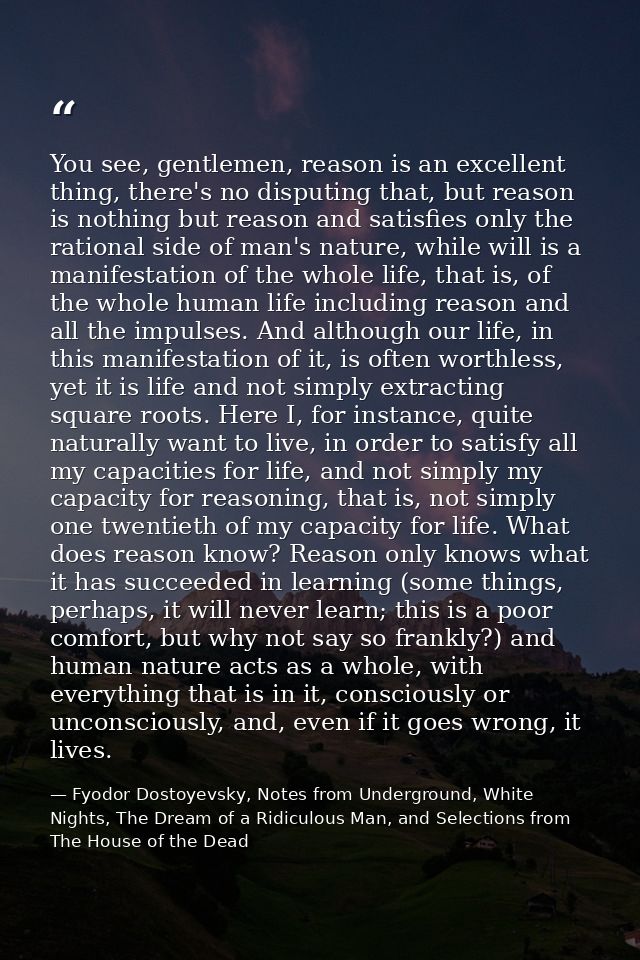 You see, gentlemen, reason is an excellent thing, there's no disputing that, but reason is nothing but reason and satisf — Fyodor Dostoyevsky, Notes from Underground, White Nights, The Dream of a Ridiculous Man, and Selections from The House of the Dead
