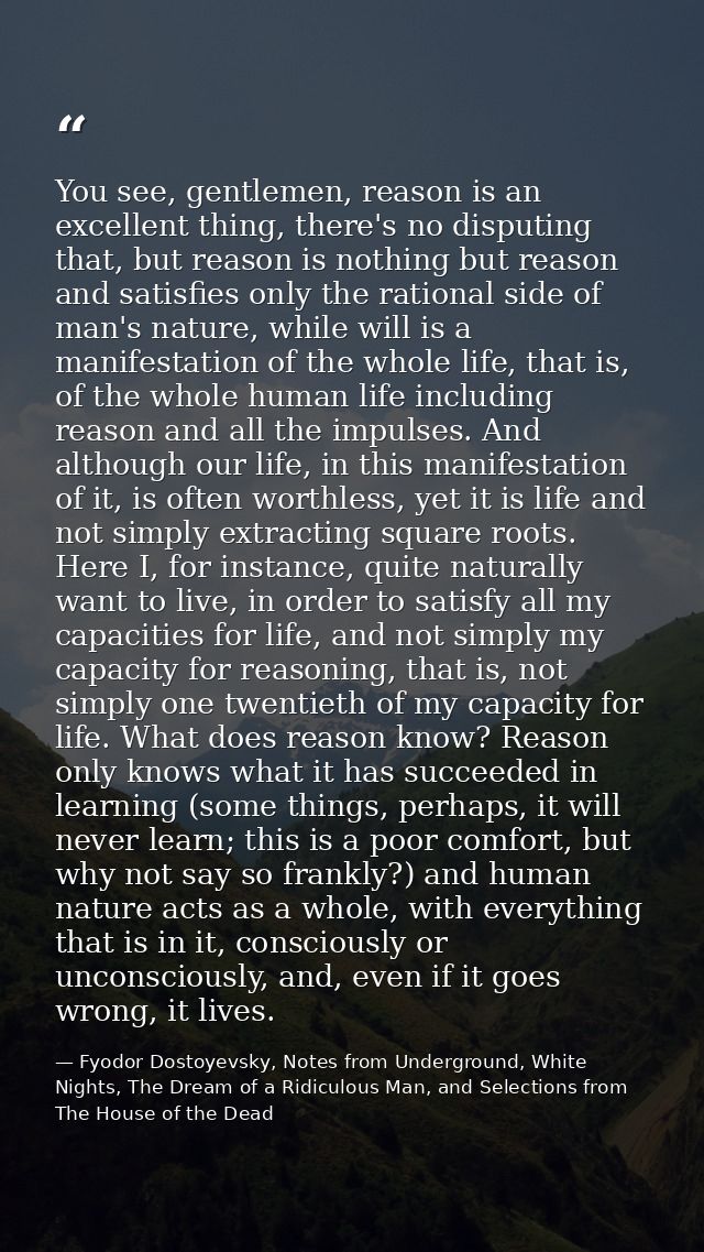 You see, gentlemen, reason is an excellent thing, there's no disputing that, but reason is nothing but reason and satisf — Fyodor Dostoyevsky, Notes from Underground, White Nights, The Dream of a Ridiculous Man, and Selections from The House of the Dead