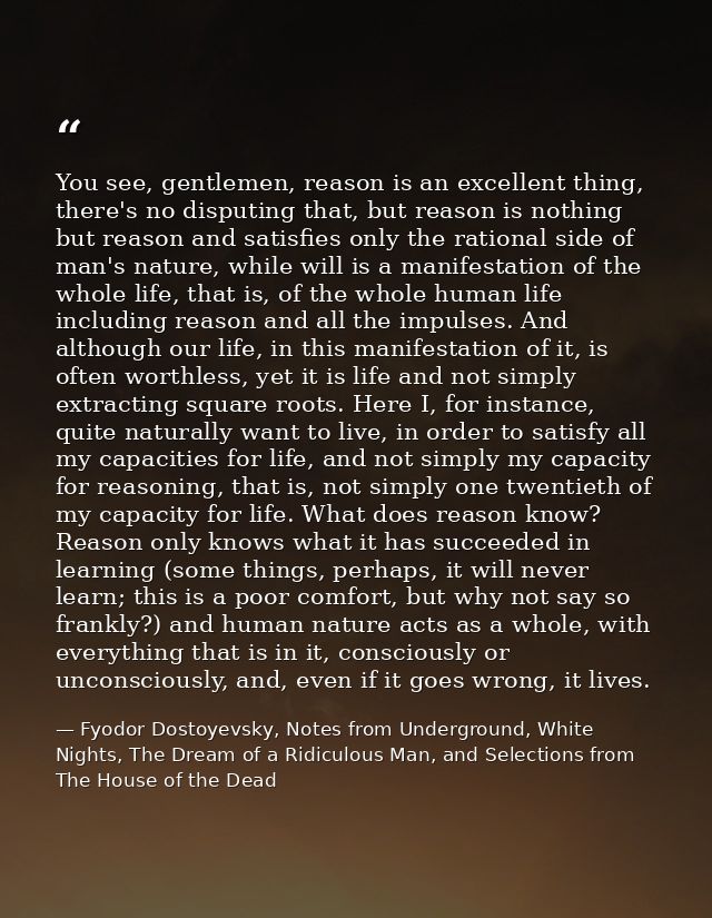You see, gentlemen, reason is an excellent thing, there's no disputing that, but reason is nothing but reason and satisf — Fyodor Dostoyevsky, Notes from Underground, White Nights, The Dream of a Ridiculous Man, and Selections from The House of the Dead