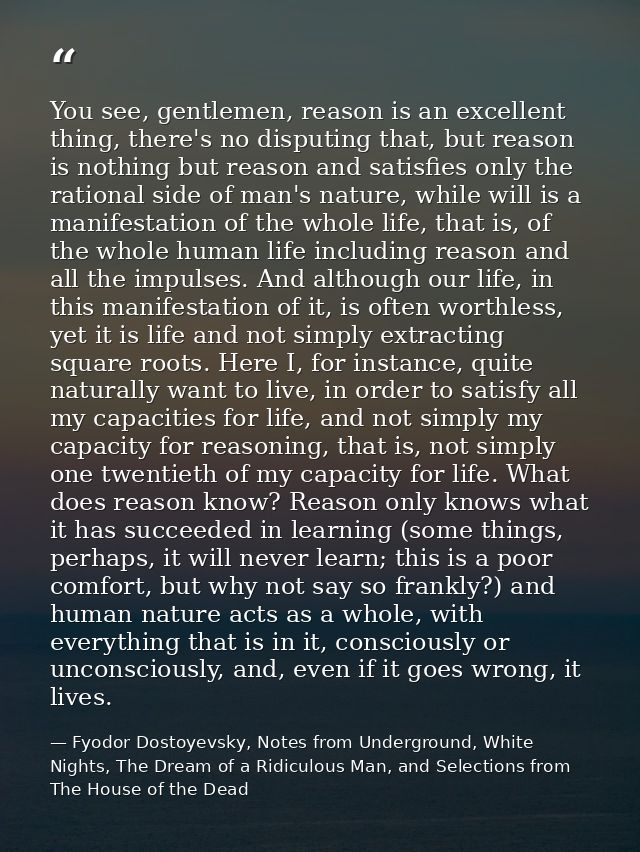 You see, gentlemen, reason is an excellent thing, there's no disputing that, but reason is nothing but reason and satisf — Fyodor Dostoyevsky, Notes from Underground, White Nights, The Dream of a Ridiculous Man, and Selections from The House of the Dead