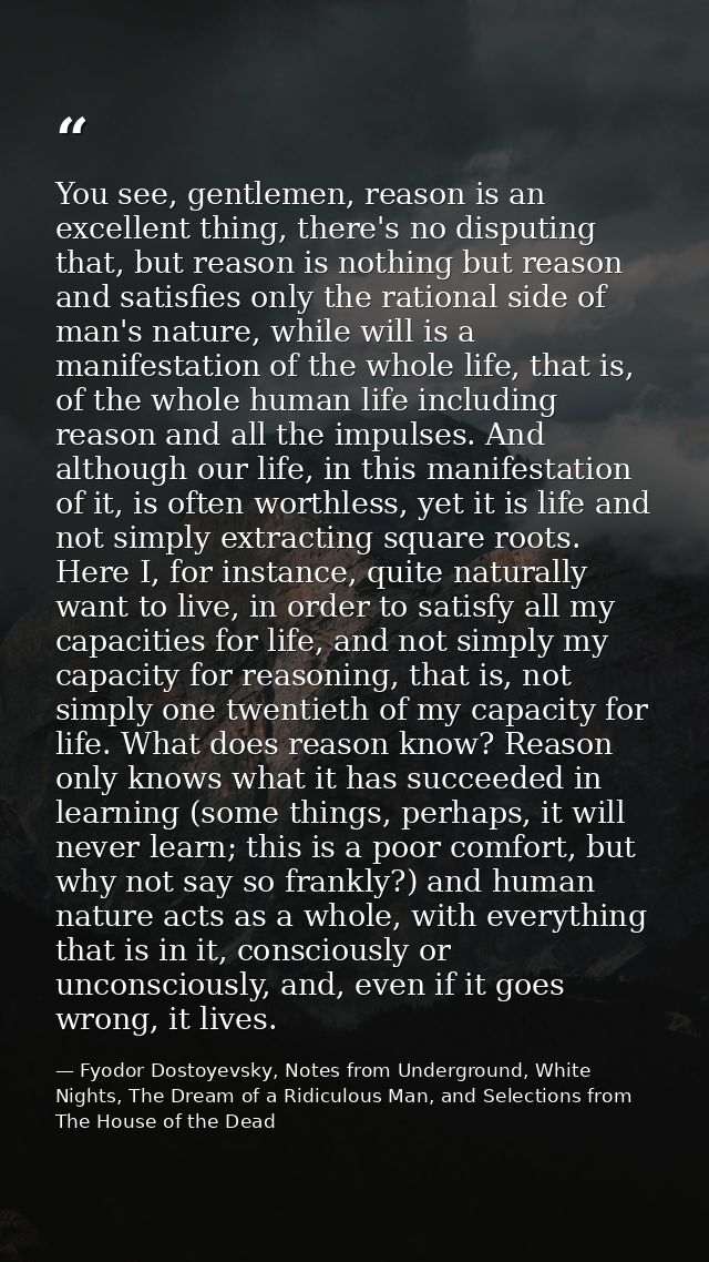 You see, gentlemen, reason is an excellent thing, there's no disputing that, but reason is nothing but reason and satisf — Fyodor Dostoyevsky, Notes from Underground, White Nights, The Dream of a Ridiculous Man, and Selections from The House of the Dead