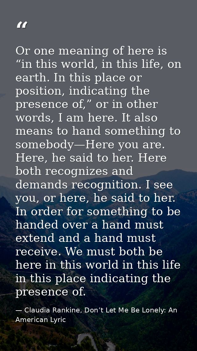 Or one meaning of here is “in this world, in this life, on earth. In this place or position, indicating the presence of, — Claudia Rankine, Don’t Let Me Be Lonely: An American Lyric