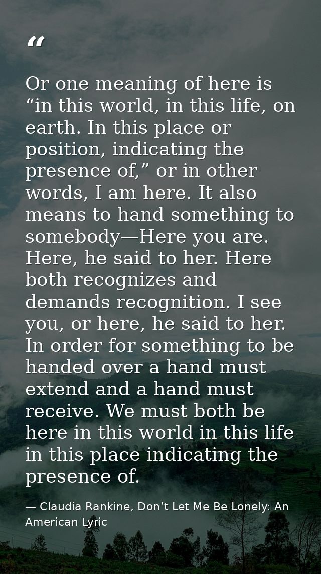 Or one meaning of here is “in this world, in this life, on earth. In this place or position, indicating the presence of, — Claudia Rankine, Don’t Let Me Be Lonely: An American Lyric
