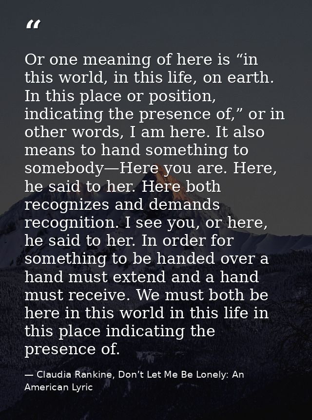 Or one meaning of here is “in this world, in this life, on earth. In this place or position, indicating the presence of, — Claudia Rankine, Don’t Let Me Be Lonely: An American Lyric