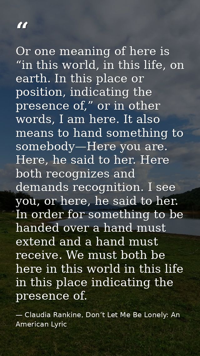 Or one meaning of here is “in this world, in this life, on earth. In this place or position, indicating the presence of, — Claudia Rankine, Don’t Let Me Be Lonely: An American Lyric