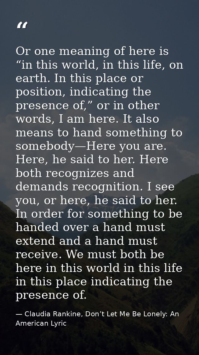 Or one meaning of here is “in this world, in this life, on earth. In this place or position, indicating the presence of, — Claudia Rankine, Don’t Let Me Be Lonely: An American Lyric