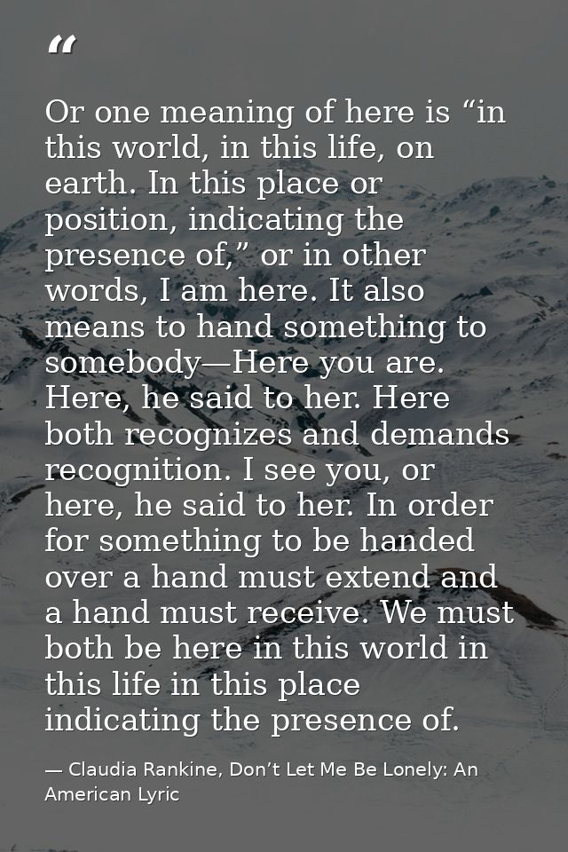 Or one meaning of here is “in this world, in this life, on earth. In this place or position, indicating the presence of, — Claudia Rankine, Don’t Let Me Be Lonely: An American Lyric