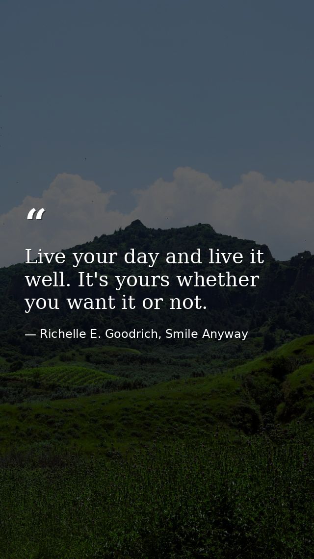 Live your day and live it well. It's yours whether you want it or not. — Richelle E. Goodrich, Smile Anyway