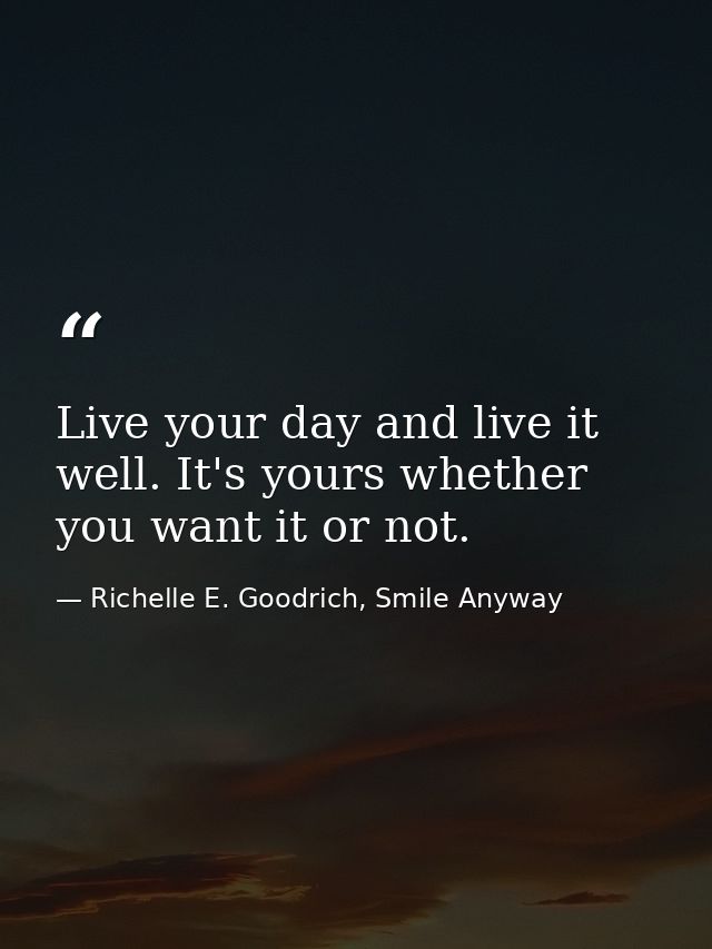 Live your day and live it well. It's yours whether you want it or not. — Richelle E. Goodrich, Smile Anyway